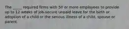 The _____ required firms with 50 or more employees to provide up to 12 weeks of job-secure unpaid leave for the birth or adoption of a child or the serious illness of a child, spouse or parent.