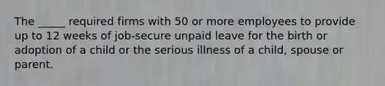 The _____ required firms with 50 or more employees to provide up to 12 weeks of job-secure unpaid leave for the birth or adoption of a child or the serious illness of a child, spouse or parent.