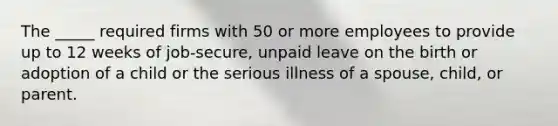 The _____ required firms with 50 or more employees to provide up to 12 weeks of job-secure, unpaid leave on the birth or adoption of a child or the serious illness of a spouse, child, or parent.