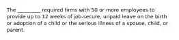 The _________ required firms with 50 or more employees to provide up to 12 weeks of job-secure, unpaid leave on the birth or adoption of a child or the serious illness of a spouse, child, or parent.