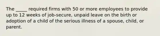 The _____ required firms with 50 or more employees to provide up to 12 weeks of job-secure, unpaid leave on the birth or adoption of a child of the serious illness of a spouse, child, or parent.