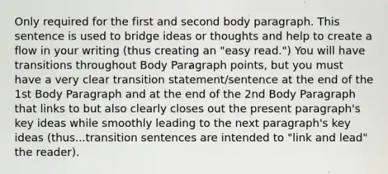 Only required for the first and second body paragraph. This sentence is used to bridge ideas or thoughts and help to create a flow in your writing (thus creating an "easy read.") You will have transitions throughout Body Paragraph points, but you must have a very clear transition statement/sentence at the end of the 1st Body Paragraph and at the end of the 2nd Body Paragraph that links to but also clearly closes out the present paragraph's key ideas while smoothly leading to the next paragraph's key ideas (thus...transition sentences are intended to "link and lead" the reader).