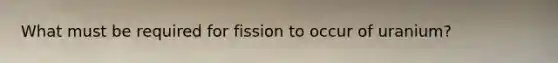 What must be required for fission to occur of uranium?