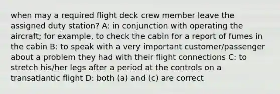 when may a required flight deck crew member leave the assigned duty station? A: in conjunction with operating the aircraft; for example, to check the cabin for a report of fumes in the cabin B: to speak with a very important customer/passenger about a problem they had with their flight connections C: to stretch his/her legs after a period at the controls on a transatlantic flight D: both (a) and (c) are correct