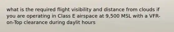 what is the required flight visibility and distance from clouds if you are operating in Class E airspace at 9,500 MSL with a VFR-on-Top clearance during daylit hours