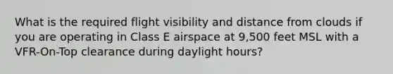 What is the required flight visibility and distance from clouds if you are operating in Class E airspace at 9,500 feet MSL with a VFR-On-Top clearance during daylight hours?