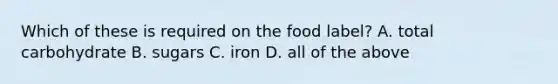 Which of these is required on the food label? A. total carbohydrate B. sugars C. iron D. all of the above