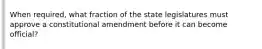 When required, what fraction of the state legislatures must approve a constitutional amendment before it can become official?