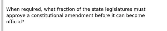 When required, what fraction of the state legislatures must approve a constitutional amendment before it can become official?