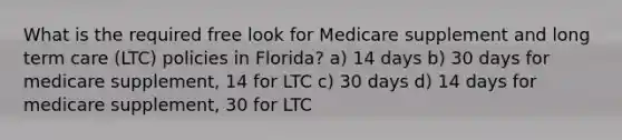 What is the required free look for Medicare supplement and long term care (LTC) policies in Florida? a) 14 days b) 30 days for medicare supplement, 14 for LTC c) 30 days d) 14 days for medicare supplement, 30 for LTC