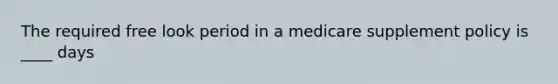 The required free look period in a medicare supplement policy is ____ days