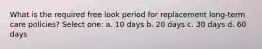 What is the required free look period for replacement long-term care policies? Select one: a. 10 days b. 20 days c. 30 days d. 60 days