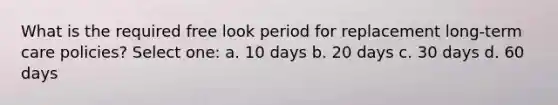 What is the required free look period for replacement long-term care policies? Select one: a. 10 days b. 20 days c. 30 days d. 60 days