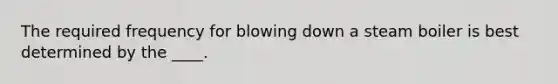 The required frequency for blowing down a steam boiler is best determined by the ____.