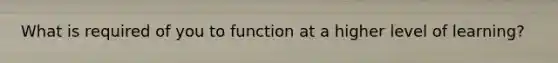 What is required of you to function at a higher level of learning?