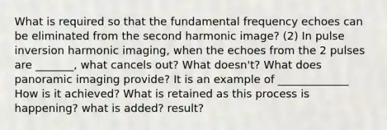 What is required so that the fundamental frequency echoes can be eliminated from the second harmonic image? (2) In pulse inversion harmonic imaging, when the echoes from the 2 pulses are _______, what cancels out? What doesn't? What does panoramic imaging provide? It is an example of _____________ How is it achieved? What is retained as this process is happening? what is added? result?