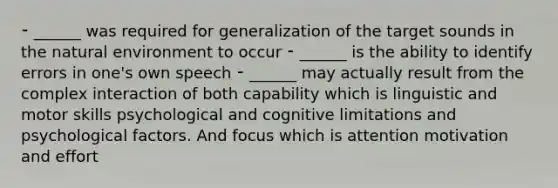 ⁃ ______ was required for generalization of the target sounds in the natural environment to occur ⁃ ______ is the ability to identify errors in one's own speech ⁃ ______ may actually result from the complex interaction of both capability which is linguistic and motor skills psychological and cognitive limitations and psychological factors. And focus which is attention motivation and effort