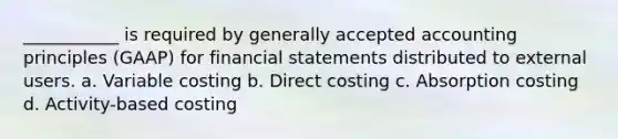 ___________ is required by generally accepted accounting principles (GAAP) for financial statements distributed to external users. a. Variable costing b. Direct costing c. Absorption costing d. Activity-based costing