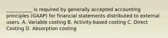 ___________ is required by generally accepted accounting principles (GAAP) for financial statements distributed to external users. A. Variable costing B. Activity-based costing C. Direct Costing D. Absorption costing