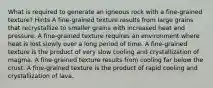 What is required to generate an igneous rock with a fine-grained texture? Hints A fine-grained texture results from large grains that recrystallize to smaller grains with increased heat and pressure. A fine-grained texture requires an environment where heat is lost slowly over a long period of time. A fine-grained texture is the product of very slow cooling and crystallization of magma. A fine-grained texture results from cooling far below the crust. A fine-grained texture is the product of rapid cooling and crystallization of lava.