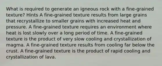 What is required to generate an igneous rock with a fine-grained texture? Hints A fine-grained texture results from large grains that recrystallize to smaller grains with increased heat and pressure. A fine-grained texture requires an environment where heat is lost slowly over a long period of time. A fine-grained texture is the product of very slow cooling and crystallization of magma. A fine-grained texture results from cooling far below the crust. A fine-grained texture is the product of rapid cooling and crystallization of lava.