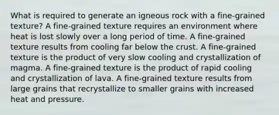 What is required to generate an igneous rock with a fine-grained texture? A fine-grained texture requires an environment where heat is lost slowly over a long period of time. A fine-grained texture results from cooling far below the crust. A fine-grained texture is the product of very slow cooling and crystallization of magma. A fine-grained texture is the product of rapid cooling and crystallization of lava. A fine-grained texture results from large grains that recrystallize to smaller grains with increased heat and pressure.