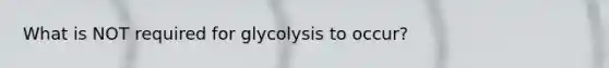 What is NOT required for glycolysis to occur?