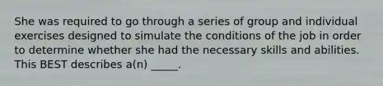 She was required to go through a series of group and individual exercises designed to simulate the conditions of the job in order to determine whether she had the necessary skills and abilities. This BEST describes a(n) _____.