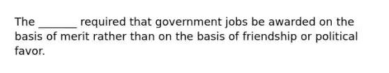 The _______ required that government jobs be awarded on the basis of merit rather than on the basis of friendship or political favor.