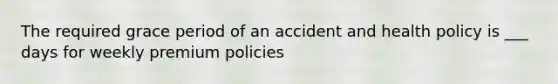 The required grace period of an accident and health policy is ___ days for weekly premium policies