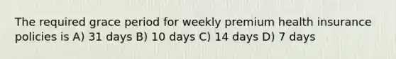 The required grace period for weekly premium health insurance policies is A) 31 days B) 10 days C) 14 days D) 7 days