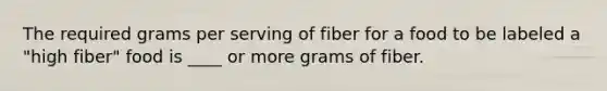 The required grams per serving of fiber for a food to be labeled a "high fiber" food is ____ or more grams of fiber.