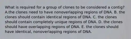 What is required for a group of clones to be considered a contig? A.the clones need to have nonoverlapping regions of DNA. B. the clones should contain identical regions of DNA. C. the clones should contain completely unique regions of DNA. D. the clones should have overlapping regions of DNA. E. the clones should have identical, nonoverlapping regions of DNA.