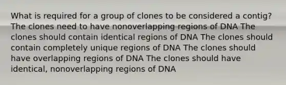 What is required for a group of clones to be considered a contig? The clones need to have nonoverlapping regions of DNA The clones should contain identical regions of DNA The clones should contain completely unique regions of DNA The clones should have overlapping regions of DNA The clones should have identical, nonoverlapping regions of DNA