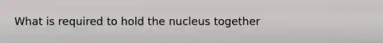 What is required to hold the nucleus together