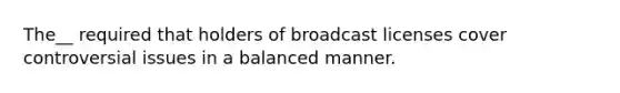 The__ required that holders of broadcast licenses cover controversial issues in a balanced manner.