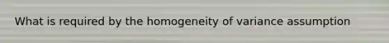 What is required by the homogeneity of variance assumption