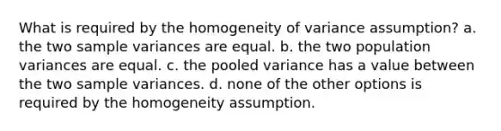 What is required by the homogeneity of variance assumption? a. the two sample variances are equal. b. the two population variances are equal. c. the pooled variance has a value between the two sample variances. d. none of the other options is required by the homogeneity assumption.