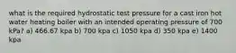 what is the required hydrostatic test pressure for a cast iron hot water heating boiler with an intended operating pressure of 700 kPa? a) 466.67 kpa b) 700 kpa c) 1050 kpa d) 350 kpa e) 1400 kpa