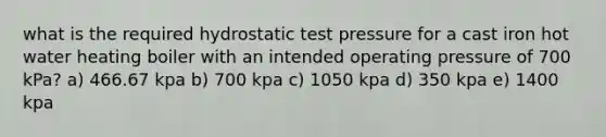 what is the required hydrostatic test pressure for a cast iron hot water heating boiler with an intended operating pressure of 700 kPa? a) 466.67 kpa b) 700 kpa c) 1050 kpa d) 350 kpa e) 1400 kpa