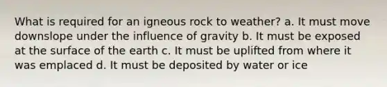 What is required for an igneous rock to weather? a. It must move downslope under the influence of gravity b. It must be exposed at the surface of the earth c. It must be uplifted from where it was emplaced d. It must be deposited by water or ice