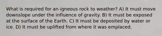 What is required for an igneous rock to weather? A) It must move downslope under the influence of gravity. B) It must be exposed at the surface of the Earth. C) It must be deposited by water or ice. D) It must be uplifted from where it was emplaced.