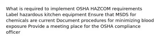 What is required to implement OSHA HAZCOM requirements Label hazardous kitchen equipment Ensure that MSDS for chemicals are current Document procedures for minimizing blood exposure Provide a meeting place for the OSHA compliance officer