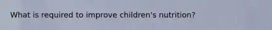 What is required to improve children's nutrition?