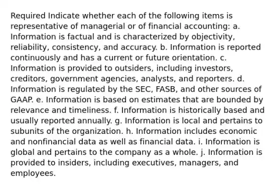 Required Indicate whether each of the following items is representative of managerial or of financial accounting: a. Information is factual and is characterized by objectivity, reliability, consistency, and accuracy. b. Information is reported continuously and has a current or future orientation. c. Information is provided to outsiders, including investors, creditors, government agencies, analysts, and reporters. d. Information is regulated by the SEC, FASB, and other sources of GAAP. e. Information is based on estimates that are bounded by relevance and timeliness. f. Information is historically based and usually reported annually. g. Information is local and pertains to subunits of the organization. h. Information includes economic and nonfinancial data as well as financial data. i. Information is global and pertains to the company as a whole. j. Information is provided to insiders, including executives, managers, and employees.