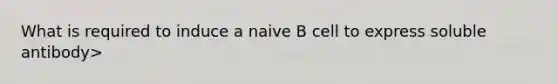 What is required to induce a naive B cell to express soluble antibody>