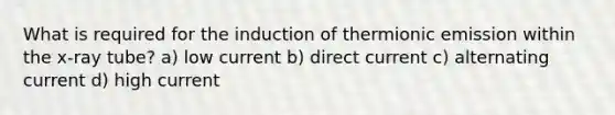 What is required for the induction of thermionic emission within the x-ray tube? a) low current b) direct current c) alternating current d) high current