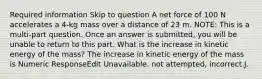 Required information Skip to question A net force of 100 N accelerates a 4-kg mass over a distance of 23 m. NOTE: This is a multi-part question. Once an answer is submitted, you will be unable to return to this part. What is the increase in kinetic energy of the mass? The increase in kinetic energy of the mass is Numeric ResponseEdit Unavailable. not attempted, incorrect.J.