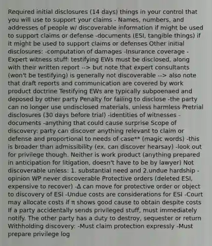 Required initial disclosures (14 days) things in your control that you will use to support your claims - Names, numbers, and addresses of people w/ discoverable information if might be used to support claims or defense -documents (ESI, tangible things) if it might be used to support claims or defenses Other initial disclosures: -computation of damages -Insurance coverage -Expert witness stuff: testifying EWs must be disclosed, along with their written report --> but note that expert consultants (won't be testifying) is generally not discoverable --> also note that draft reports and communication are covered by work product doctrine Testifying EWs are typically subpoenaed and deposed by other party Penalty for failing to disclose -the party can no longer use undisclosed materials, unless harmless Pretrial disclosures (30 days before trial) -identities of witnesses -documents -anything that could cause surprise Scope of discovery: party can discover anything relevant to claim or defense and proportional to needs of case** (magic words) -this is broader than admissibility (ex. can discover hearsay) -look out for privilege though. Neither is work product (anything prepared in anticipation for litigation, doesn't have to be by lawyer) Not discoverable unless: 1. substantial need and 2.undue hardship -opinion WP never discoverable Protective orders (deleted ESI, expensive to recover) -∆ can move for protective order or object to discovery of ESI -Undue costs are considerations for ESI -Court may allocate costs if π shows good cause to obtain despite costs If a party accidentally sends privileged stuff, must immediately notify. The other party has a duty to destroy, sequester or return Withholding discovery: -Must claim protection expressly -Must prepare privilege log