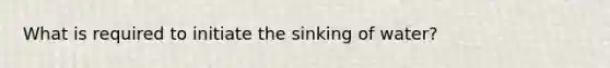 What is required to initiate the sinking of water?